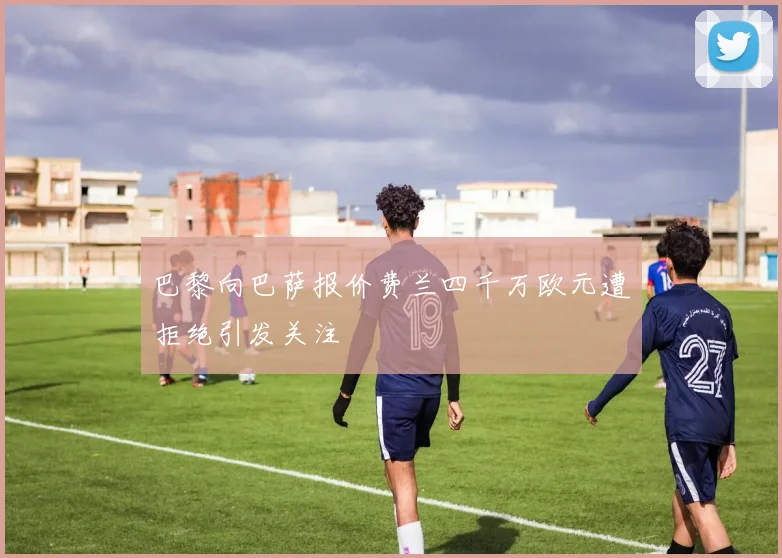巴黎向巴萨报价费兰四千万欧元遭拒绝引发关注
