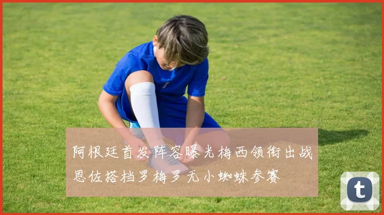 阿根廷首发阵容曝光梅西领衔出战恩佐搭档罗梅罗无小蜘蛛参赛