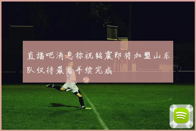 直播吧消息称祝铭震即将加盟山东队仅待最后手续完成