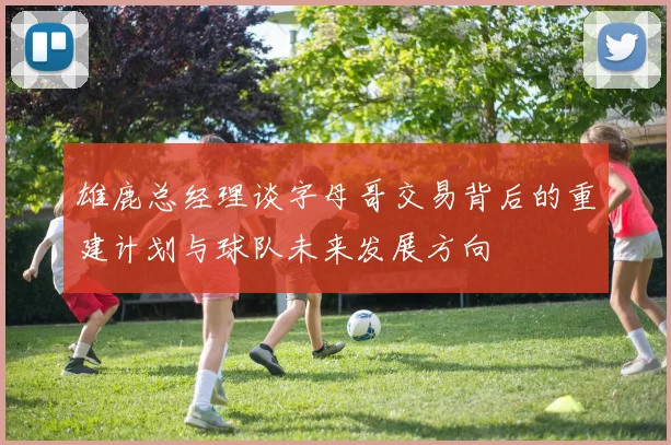雄鹿总经理谈字母哥交易背后的重建计划与球队未来发展方向