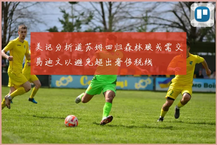 美记分析道苏姆回归森林狼或需交易迪文以避免超出奢侈税线