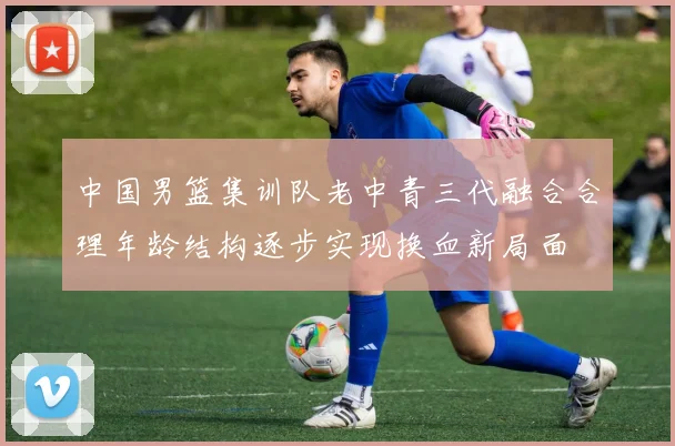 中国男篮集训队老中青三代融合合理年龄结构逐步实现换血新局面