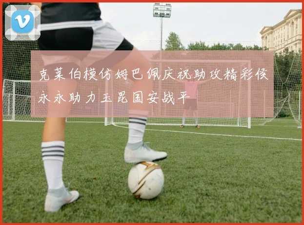 克莱伯模仿姆巴佩庆祝助攻精彩侯永永助力玉昆国安战平