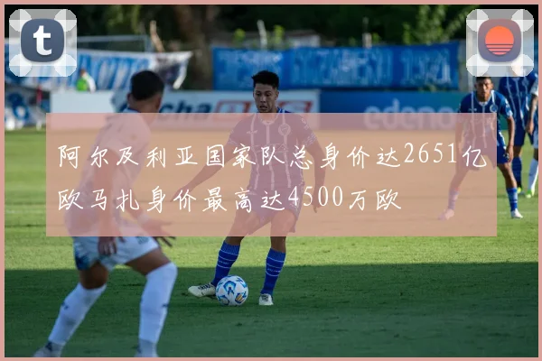 阿尔及利亚国家队总身价达2651亿欧马扎身价最高达4500万欧
