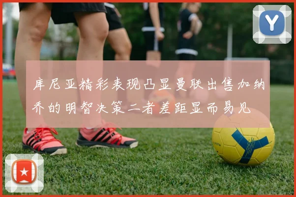 库尼亚精彩表现凸显曼联出售加纳乔的明智决策二者差距显而易见