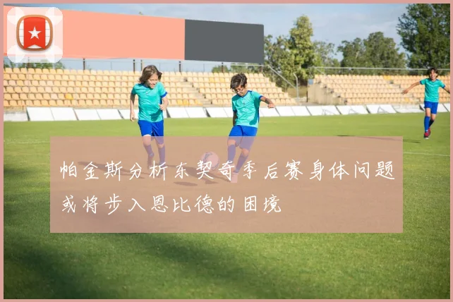 帕金斯分析东契奇季后赛身体问题或将步入恩比德的困境