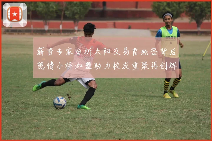 薪资专家分析太阳交易首轮签背后隐情小桥加盟助力校友重聚再创辉煌
