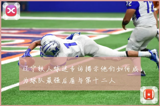 辽宁铁人球迷专访揭示他们如何成为球队最强后盾与第十二人