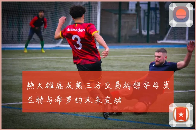 热火雄鹿灰熊三方交易构想字母莫兰特与希罗的未来变动