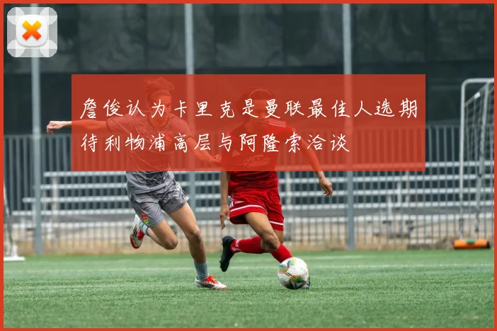 詹俊认为卡里克是曼联最佳人选期待利物浦高层与阿隆索洽谈