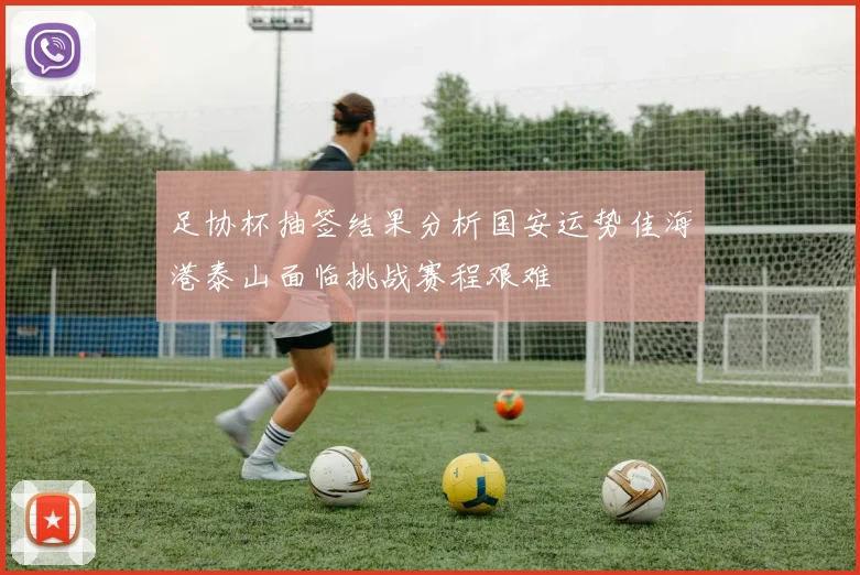 足协杯抽签结果分析国安运势佳海港泰山面临挑战赛程艰难