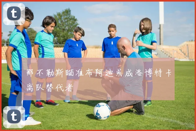 那不勒斯瞄准布阿迪或成洛博特卡离队替代者