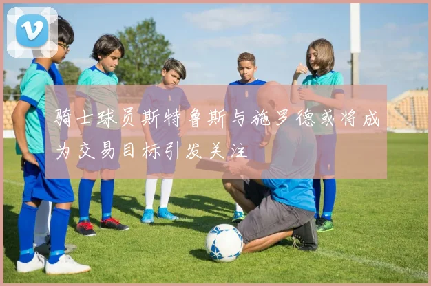 骑士球员斯特鲁斯与施罗德或将成为交易目标引发关注