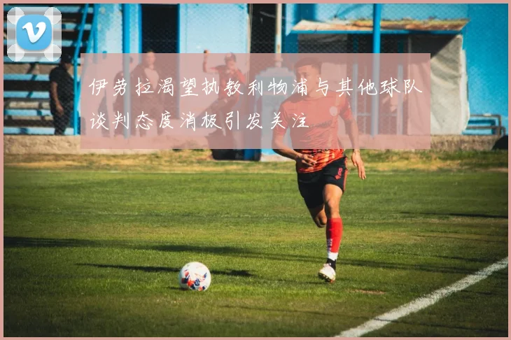 伊劳拉渴望执教利物浦与其他球队谈判态度消极引发关注