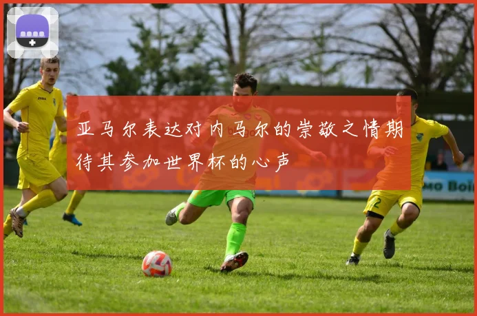 亚马尔表达对内马尔的崇敬之情期待其参加世界杯的心声
