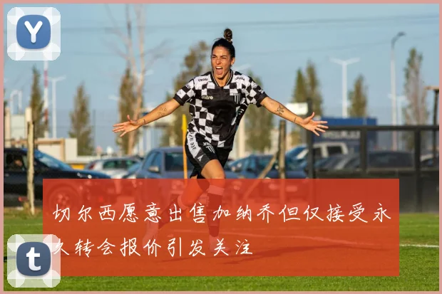 切尔西愿意出售加纳乔但仅接受永久转会报价引发关注