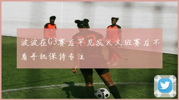 波波在G3赛后罕见发火文班赛后不看手机保持专注