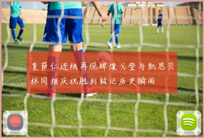 皇萨仁连线再现辉煌戈登与凯恩贝林同框庆祝胜利铭记历史瞬间