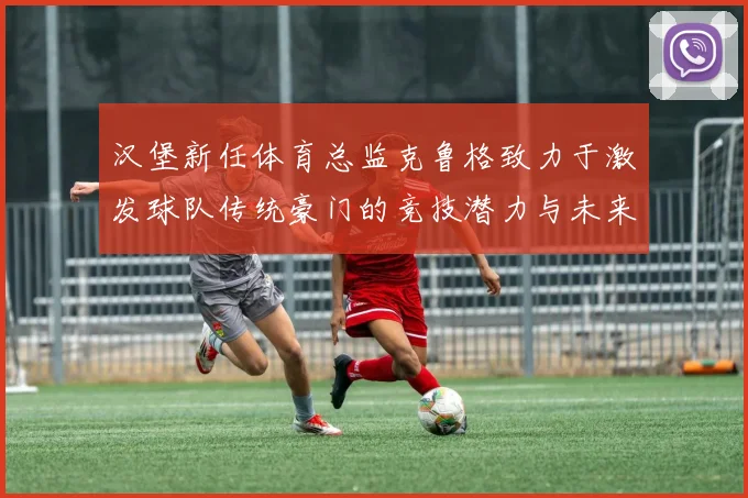 汉堡新任体育总监克鲁格致力于激发球队传统豪门的竞技潜力与未来发展