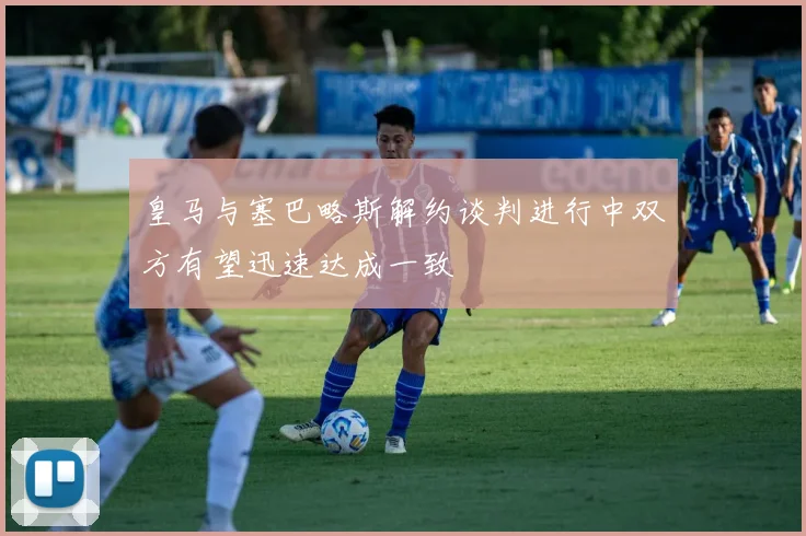 皇马与塞巴略斯解约谈判进行中双方有望迅速达成一致