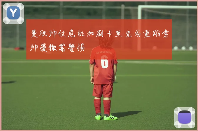 曼联帅位危机加剧卡里克或重蹈索帅覆辙需警惕