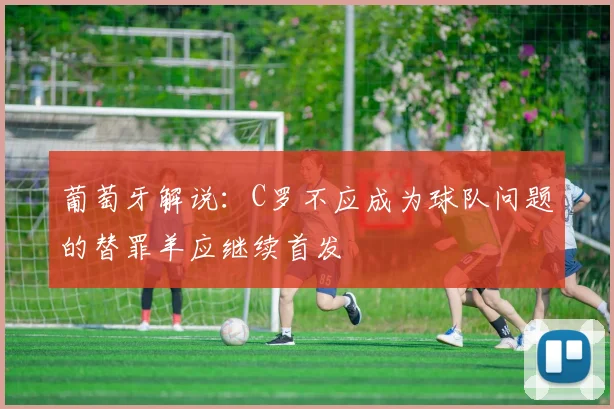 葡萄牙解说：C罗不应成为球队问题的替罪羊应继续首发