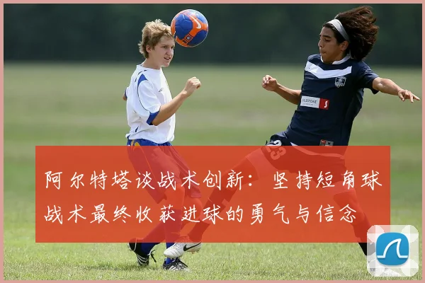阿尔特塔谈战术创新：坚持短角球战术最终收获进球的勇气与信念