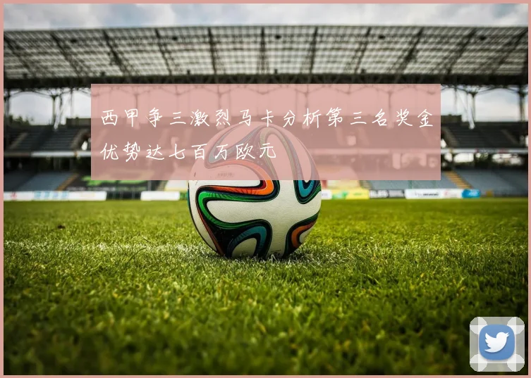 西甲争三激烈马卡分析第三名奖金优势达七百万欧元
