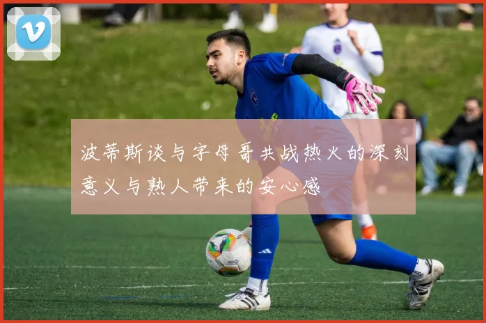 波蒂斯谈与字母哥共战热火的深刻意义与熟人带来的安心感