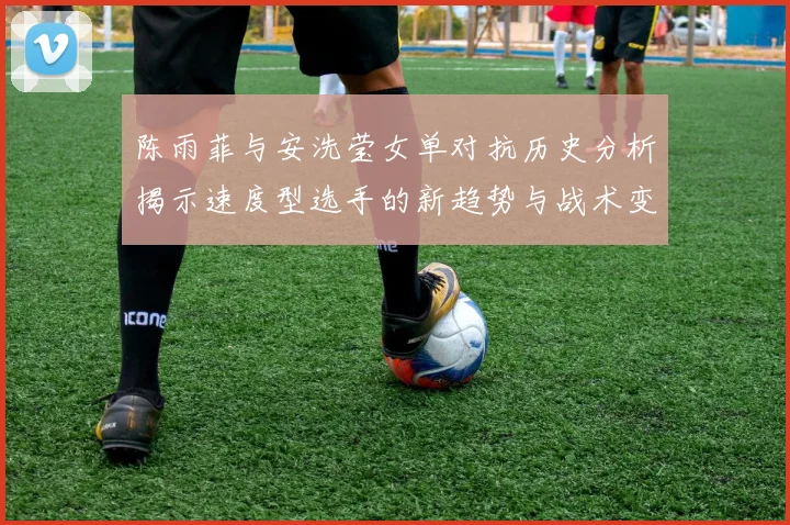 陈雨菲与安洗莹女单对抗历史分析揭示速度型选手的新趋势与战术变化